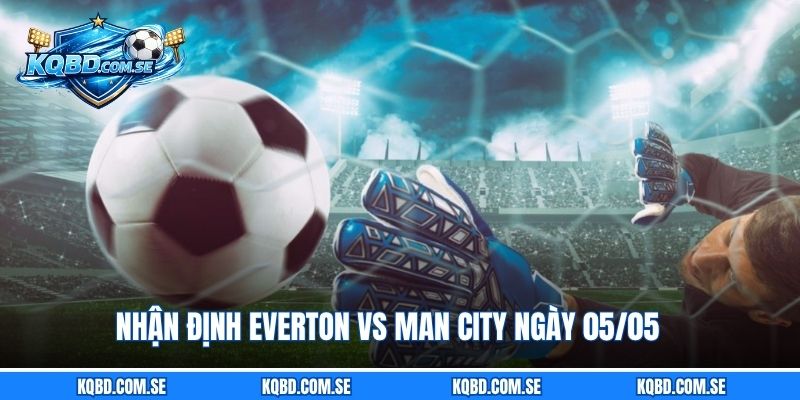 Nhận định Everton vs Man City ngày 05/05