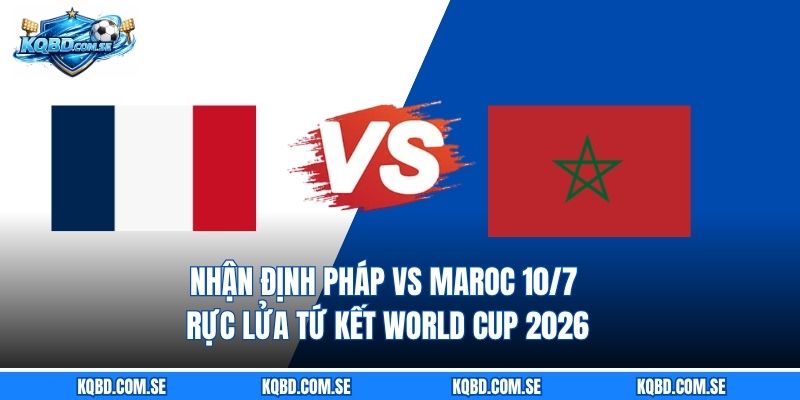 Nhận định Pháp vs Maroc 10/7 - Rực lửa tứ kết World Cup 2026