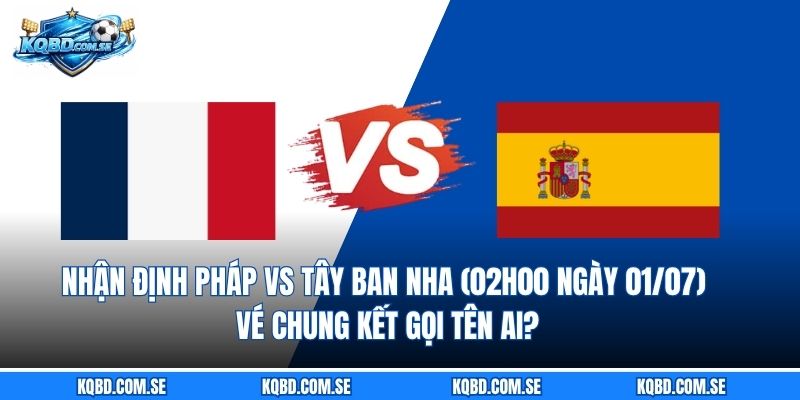 Nhận định Pháp vs Tây Ban Nha (02h00 ngày 01/07) Vé chung kết gọi tên ai?